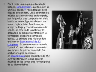 • Plant tenía un amigo que tocaba la
batería, John Bonham, que también se
uniría al grupo.[8] Poco después de la
llegada de Bonham, Dreja abandonó la
música para convertirse en fotógrafo,
por lo que los tres componentes de la
banda se ven obligados a buscar un
nuevo bajista. John Paul Jones, un
amigo de Page y conocido músico de
sesión, se enteró de la noticia y le
propuso a su amigo su entrada en la
formación, quedando cerrada la
banda. Lo primero que hicieron fue
ensayar un blues normal de 12
compases. En ese momento se vio la
"química" que había entre los cuatro
miembros. Su primer cometido fue
acabar una gira pendiente
en Escandinavia bajo el nombre de The
New Yardbirds, en la que tocaron
muchos de los temas que forman parte
de su álbum debut.
 