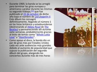 • Durante 1969, la banda se las arregló
para terminar las giras europea y
americana y grabar durante las mismas
su segundo trabajo,[11] que fue
publicado el 22 de octubre de dicho
año bajo el nombre de Led Zeppelin II.
Este álbum los consagró
definitivamente, llegando al número 1
en las listas británica y estadounidense
(destronando al Abbey Road de The
Beatles) y permaneciendo allí durante
siete semanas, probablemente gracias
al éxito de temas como "Whole Lotta
Love" y "Heartbreaker".
• Como apoyo al disco, la banda dio un
par de giras más por Estados Unidos
cada vez ante audiencias más grandes
debido al aumento de popularidad que
supuso la publicación del segundo
álbum del grupo, alargando los
conciertos durante más de tres horas
 
