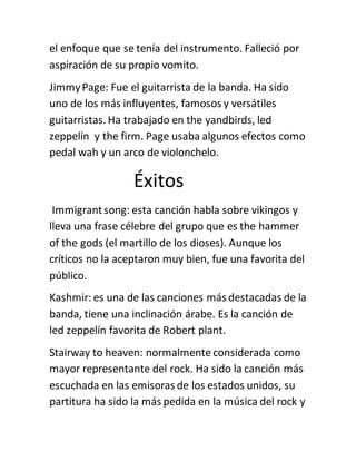 el enfoque que se tenía del instrumento. Falleció por
aspiración de su propio vomito.
JimmyPage: Fue el guitarrista de la banda. Ha sido
uno de los más influyentes, famosos y versátiles
guitarristas. Ha trabajado en the yandbirds, led
zeppelín y the firm. Page usaba algunos efectos como
pedal wah y un arco de violonchelo.
Éxitos
Immigrantsong: esta canción habla sobre vikingos y
lleva una frase célebre del grupo que es the hammer
of the gods (el martillo de los dioses). Aunque los
críticos no la aceptaron muy bien, fue una favorita del
público.
Kashmir: es una de las canciones más destacadas de la
banda, tiene una inclinación árabe. Es la canción de
led zeppelín favorita de Robert plant.
Stairway to heaven: normalmente considerada como
mayor representante del rock. Ha sido la canción más
escuchada en las emisoras de los estados unidos, su
partitura ha sido la más pedida en la música del rock y
 