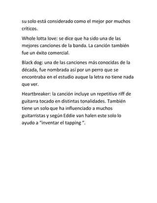 su solo está considerado como el mejor por muchos
críticos.
Whole lotta love: se dice que ha sido una de las
mejores canciones de la banda. La canción también
fue un éxito comercial.
Black dog: una de las canciones más conocidas de la
década, fue nombrada así por un perro que se
encontraba en el estudio auque la letra no tiene nada
que ver.
Heartbreaker: la canción incluye un repetitivo riff de
guitarra tocado en distintas tonalidades. También
tiene un solo que ha influenciado a muchos
guitarristas y según Eddie van halen este solo lo
ayudo a “inventar el tapping “.
 