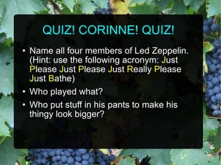 QUIZ! CORINNE! QUIZ! Name all four members of Led Zeppelin. (Hint: use the following acronym:  J ust  P lease  J ust  P lease  J ust  R eally  P lease  J ust  B athe) Who played what? Who put stuff in his pants to make his thingy look bigger? 