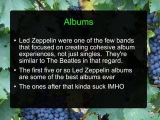 Albums Led Zeppelin were one of the few bands that focused on creating cohesive album experiences, not just singles.  They're similar to The Beatles in that regard. The first five or so Led Zeppelin albums are some of the best albums ever The ones after that kinda suck IMHO 