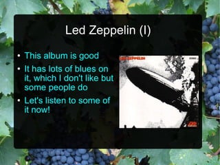 Led Zeppelin (I) This album is good It has lots of blues on it, which I don't like but some people do Let's listen to some of it now! 