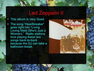 Led Zeppelin II This album is Very Good The song “Heartbreaker” goes right into “Living Loving Maid (She's Just a Woman).”  Radio stations love playing these two songs back-to-back because the DJ can take a bathroom break. 