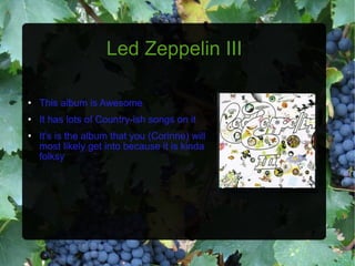 Led Zeppelin III This album is Awesome It has lots of Country-ish songs on it It's is the album that you (Corinne) will most likely get into because it is kinda folksy 