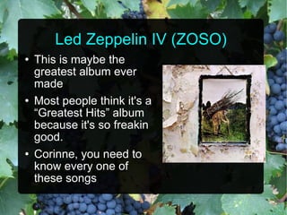 Led Zeppelin IV (ZOSO) This is maybe the greatest album ever made Most people think it's a “Greatest Hits” album because it's so freakin good. Corinne, you need to know every one of these songs 