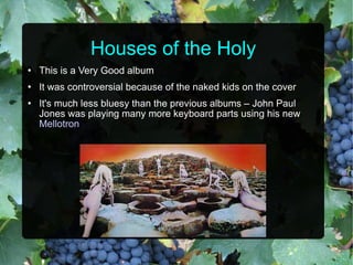 Houses of the Holy This is a Very Good album It was controversial because of the naked kids on the cover It's much less bluesy than the previous albums – John Paul Jones was playing many more keyboard parts using his new  Mellotron 