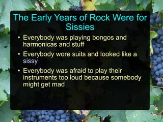 The Early Years of Rock Were for Sissies Everybody was playing bongos and harmonicas and stuff Everybody wore suits and looked like a  sissy Everybody was afraid to play their instruments too loud because somebody might get mad 