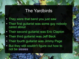 The Yardbirds They were that band you just saw Their first guitarist was some guy nobody cared about Their second guitarist was Eric Clapton Their third guitarist was Jeff Beck Their fourth guitarist was Jimmy Page But they still couldn't figure out how to not be   sissies 