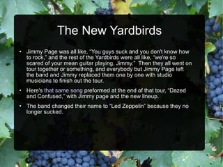 The New Yardbirds Jimmy Page was all like, “You guys suck and you don't know how to rock,” and the rest of the Yardbirds were all like, “we're so scared of your mean guitar playing, Jimmy.”  Then they all went on tour together or something, and everybody but Jimmy Page left the band and Jimmy replaced them one by one with studio musicians to finish out the tour.  Here's  that same song  preformed at the end of that tour, “Dazed and Confused,” with Jimmy page and the new lineup. The band changed their name to “Led Zeppelin” because they no longer sucked. 