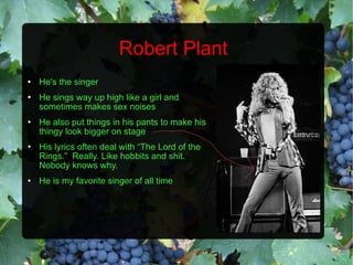 Robert Plant He's the singer He sings way up high like a girl and sometimes makes sex noises He also put things in his pants to make his thingy look bigger on stage His lyrics often deal with “The Lord of the Rings.”  Really. Like hobbits and shit.  Nobody knows why. He is my favorite singer of all time 