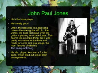 John Paul Jones He's the bass player He's really good Often, the bass line in a Zep song mirrors the main guitar riff.  In other words, the bass just plays what the guitar is playing an octave lower.  This seems like a simple thing, but it was pretty innovative for the time and made for some kick ass songs, the most famous of which is  The Immigrant Song . He also played keyboards for the band, which filled out lots of their arrangements. 