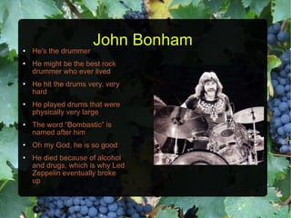 John Bonham He's the drummer He might be the best rock drummer who ever lived He hit the drums very, very hard He played drums that were physically very large The word “Bombastic” is named after him Oh my God, he is so good He died because of alcohol and drugs, which is why Led Zeppelin eventually broke up 