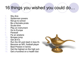 16 things you wished you could do… Sky dive Spiderman powers Not go to school Be a Somalia pirate Scuba dive Play an instrument Go to Europe Parasail Fly an airplane Bungee jump Get all A’s Run the 40 yard dash in less than 5 seconds Become an NFL football player Beat Preston in tennis Get the highest on the high jump Get a hundred on a health test 