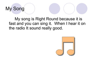 My Song My song is Right Round because it is fast and you can sing it.  When I hear it on the radio It sound really good. 