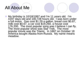All About Me My birthday is 10/18/1997 and I’m 11 years old.  I’m 4197 days old and 100,728 hours old.  I was born under a full moon.  Gas cost $1.29 a gallon, bread cost $0.87, milk cost $0.67, a car cost $19,260, a house cost 176,200.  The most popular song was I believe I can fly.  The most popular show was Star Trek.  The most popular movie was the Titanic.  In 1887 on October 18 America bought Alaska from   Russia.  My name means   meadow.   