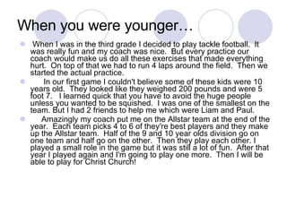 When I was in the third grade I decided to play tackle football.  It was really fun and my coach was nice.  But every practice our coach would make us do all these exercises that made everything hurt.  On top of that we had to run 4 laps around the field.  Then we started the actual practice. In our first game I couldn't believe some of these kids were 10 years old.  They looked like they weighed 200 pounds and were 5 foot 7.  I learned quick that you have to avoid the huge people unless you wanted to be squished.  I was one of the smallest on the team. But I had 2 friends to help me which were Liam and Paul.  Amazingly my coach put me on the Allstar team at the end of the year.  Each team picks 4 to 6 of they're best players and they make up the Allstar team.  Half of the 9 and 10 year olds division go on one team and half go on the other.  Then they play each other. I played a small role in the game but it was still a lot of fun.  After that year I played again and I'm going to play one more.  Then I will be able to play for Christ Church! When you were younger… 