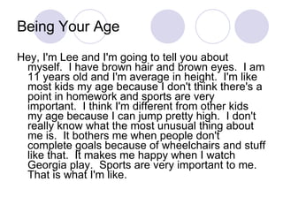 Being Your Age Hey, I'm Lee and I'm going to tell you about myself.  I have brown hair and brown eyes.  I am 11 years old and I'm average in height.  I'm like most kids my age because I don't think there's a point in homework and sports are very important.  I think I'm different from other kids my age because I can jump pretty high.  I don't really know what the most unusual thing about me is.  It bothers me when people don't complete goals because of wheelchairs and stuff like that.  It makes me happy when I watch Georgia play.  Sports are very important to me.  That is what I'm like. 