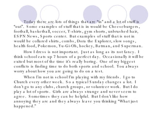 Today there are lots of things that are “in” and a lot of stuff is “out”.  Some examples of stuff that is in would be Cheeseburgers, football, basketball, soccer, T-shirts, gym shorts, unbrushed hair, ESPN News, Sports center.  But examples of stuff that is not in would be collared shirts, combs, Dora the Explorer, slow songs, health food, Pokemon, Yu-Gi-Oh, hockey, Batman, and Superman.  How I dress is not important.  Just as long as its not fancy.  I think school eats up 7 hours of a perfect day.  Occasionally it will be exited but most of the time it’s really boring.  One of my biggest conflicts is finding time to do both sports and school.  You always worry about how you are going to do on a test. When I’m not in school I’m playing with my friends.  I go to Church every other week.  So a typical Sunday changes a lot.  I don’t go to any clubs, church groups, or volunteer work.  But I do play a lot of sports.  Girls are always strange and never seem to agree.  Sometimes they can be helpful.  But I don’t like how annoying they are and they always leave you thinking “What just happened.”  