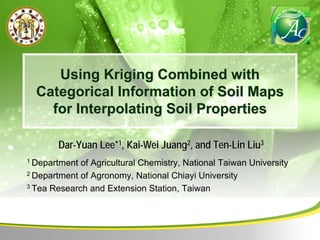 UsingUsing KrigingKriging Combined withCombined with
Categorical Information of Soil MapsCategorical Information of Soil Maps
for Interpolating Soil Propertiesfor Interpolating Soil Properties
DarDar--Yuan Lee*Yuan Lee*11, Kai, Kai--WeiWei JuangJuang22, and Ten, and Ten--Lin LiuLin Liu33
1 Department of Agricultural Chemistry, National Taiwan University
2 Department of Agronomy, National Chiayi University
3 Tea Research and Extension Station, Taiwan
 