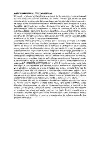 O LÍDER NAS EMPRESAS CONTEMPORANEAS
Os grandes resultados satisfatórios de uma equipe são decorrentes do importante papel
do líder diante de situações extremas, tais como: conflitos que devem ser bem
administrados e a manutenção da motivação dos seus liderados diante de adversidades.
Os líderes atuais atuam como verdadeiros intermediadores entre a empresa e os seus
liderados, objetivando um melhor direcionamento para que não haja falhas,
principalmente falhas de planejamento ou falhas de comunicação entre os níveis
estratégico, tático e operacional das empresas contemporâneas, proporcionando assim,
alcançar os objetivos das organizações. Podemos citar os grandes líderes do Século XX
como Gandhi e Nelson Mandela que conseguiram transmitir e serem vistos com todos
esses aspectos, inclusive por seus opositores políticos.
Atualmente estamos em uma época em que o líder entusiasta prevalece. Sumamente
positiva e otimista, a liderança entusiasta é uma nova maneira de comandar que surgiu
através de mudanças fundamentais para a motivação e satisfação dos colaboradores
outrora chamados de subordinados quando liderança significava poder. Acima de tudo
este líder transmite respeito sem humilhar integrantes de sua equipe, pelo contrário, o
líder entusiasta acredita, incentiva e estimula a inciativa e a criatividade de cada um. Há
verdadeiras vantagens neste tipo de liderança. O líder entusiasta conhece a si mesmo,
tem autoimagem assertiva e autoestima elevada, consequentemente é capaz de inspirar
e desenvolver sua equipe de trabalho. “Desenvolva as pessoas e elas desenvolverão a
organização” (IDALBERTO CHIAVENATO, 2014, p.17). É notório que esta é uma visão
estratégica e contemporânea que fortalece o capital intelectual da organização que
pode possibilitar a eficácia da própria. É inegável que o maior exemplo deste tipo de
liderança é Steve Jobs. Ele incentivou o trabalho colaborativo e fazia elogios a seus
colaboradores quando merecido, visando que juntos eles produziam um trabalho maior
que a soma de suas partes. Inclusive, Jobs comentou uma vez que seu principal objetivo
era tornar os colaboradores melhores, inspirando-os a alcançar novas alturas.
Um exemplo de liderança em empresas contemporâneas pode ser visto na reportagem
de Patrícia Cançado, do jornal O Estado de São Paulo, o presidente da BRMalls, Carlos
Medeiros, afirma participar de todas as entrevistas de candidatos a funcionários da
empresa, do estagiário ao executivo, além de fazer uma reunião anual de dois dias com
os principais executivos para avaliar cada um dos funcionários. E trabalha com o
uniforme da empresa. Agindo desta forma, Medeiros coloca-se no mesmo nível de seus
funcionários, sem distinção, e consegue o engajamento de todos na execução dos
projetos estratégicos.
 