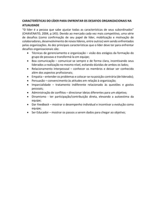 CARACTERÍSTICAS DO LÍDER PARA ENFRENTAR OS DESAFIOS ORGANIZACIONAIS NA
ATUALIDADE
“O líder é a pessoa que sabe ajustar todas as características de seus subordinados”
(CHIAVENATO, 2004, p.145). Devido ao mercado cada vez mais competitivo, uma série
de desafios (como confirmação de seu papel de líder, mobilização e motivação de
colaboradores, desenvolvimento de novos líderes, entre outros) vem sendo enfrentados
pelas organizações. As dez principais características que o líder deve ter para enfrentar
desafios organizacionais são:
 Técnicas de gerenciamento e organização – visão dos estágios da formação do
grupo de pessoas e transformá-la em equipe;
 Boa comunicação – comunicar-se sempre e de forma clara, incentivando seus
liderados a realização no mesmo nível, evitando dúvidas de ambos os lados;
 Relacionamento interpessoal – conhecer os membros e deixar ser conhecido
além dos aspectos profissionais;
 Empatia – entender os problemas e colocar-se na posição contrária (de liderado);
 Persuasão – convencimento às atitudes em relação à organização;
 Imparcialidade – tratamento indiferente relacionado às questões e gostos
pessoais;
 Administração de conflitos – direcionar ideias diferentes para um objetivo;
 Dinamismo - ter participação/contribuição direta, elevando a autoestima da
equipe;
 Dar Feedback – mostrar o desempenho individual e incentivar a evolução como
equipe;
 Ser Educador – mostrar os passos a serem dados para chegar ao objetivo;
 