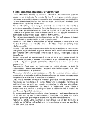 O LÍDER E A FORMAÇÃO DE EQUIPES DE ALTO DESEMPENHO
Liderar está distante de ser o principal fator a influenciar o desempenho de grupos de
colaboradores, entretanto, dependendo do tipo de líder, podem resultar equipes
motivadas, empenhadas, triunfantes, ou equipes que apenas cumprem suas obrigações,
obtendo determinado resultado, mas que não atuam com satisfação. A liderança está
centralizada na capacidade do líder eficaz.
Para ser líder eficaz, deve-se assegurar o respeito dos companheiros de trabalho, e
proporcionar aos colaboradores o que eles ainda não conseguiram suprir por si mesmos.
O líder deve ser primeiramente um gestor de pessoas. Ele precisa atuar de forma
coerente, visto que ele deve servir de modelo padrão para sua equipe e desempenhar
as atividades que ajudarão o grupo a alcançar, de fato, a meta.
Para transformar uma equipe de alto desempenho, um líder pode usufruir de quatro
características: formação, conflito, acordo e desemprenho.
Formação: Etapa onde os componentes da equipe começam a correlacionar suas
funções. O conhecimento ainda não está sendo dividido e a relação de confiança ainda
não foi construída.
Conflito: Etapa onde os componentes da equipe iniciam a relacionar-se e sucedem as
divergências de personalidades e opiniões técnicas. Nesta fase apresenta-se reserva de
conhecimento entre determinados componentes da equipe, colaboração escassa e
desconfiança.
Acordo: Etapa onde os componentes da equipe iniciam a compreender o modo de
operação uns dos outros, a respeitar suas diferenças, a agir como uma equipe genuína,
visando o objetivo do projeto, partilhando conhecimento e formando uma esfera
colaborativa.
Desempenho: Etapa onde os componentes da equipe alcançam o auge da
produtividade, cooperação e sinergia. Tornam-se uma equipe dinâmica que criam
conhecimento ao invés de partilhá-lo.
Além das características apresentadas acima, o líder deve incentivar e incitar o capital
intelectual da organização possibilitando autossuficiência aos colaboradores para que
eles possam se sentir enaltecidos através de seu talento.
Outra função do líder é promover a coesão do grupo que pode ser denominada de
necessidade de manutenção de equipe. Todos tem necessidades individuais. Os
indivíduos levam ao grupo suas próprias necessidades, ou seja, suas necessidades
individuais, que compreendem não apenas as necessidades físicas (como a
alimentação), mas também as psicológicas (como o reconhecimento, a sensação de
estar fazendo algo útil, status, e etc...).
Em suma, em tudo que foi compartilhado acima, visualizamos o quão a atuação presente
de um líder, seja ele nato ou não, é tão importante para formação de uma equipe
vitoriosa que cresce, que rompe os seus desafios e que vai além do esperado.
Poderiam ser citadas várias qualificações e referências para um bom Líder, mas o
trabalho por si só já fala, então enfatizamos os pontos chaves para uma boa atuação de
um líder frente a sua equipe.
 
