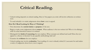 Critical Reading.
◦ Critical writing depends on critical reading. Most of the papers you write will involve reflection on written
texts.
◦ To read critically is to make judgements about how a text is argued.
How Do I Read Looking for Ways of Thinking?
◦ First determine the central claims or purpose of the text.
◦ Begin to make some judgements about context . What audience is the text written for? Who is it in dialogue
with? In what historical context is it written?
◦ Distinguish the kinds of reasoning the text employs. What concepts are defined and used? Does the text
appeal to a theory or theories? Is any specific methodology laid out?
◦ Examine the evidence the text employs.
◦ Critical reading may involve evaluation. Your reading of a text is already critical if it accounts for and makes
a series of judgments about how a text is argued.
 