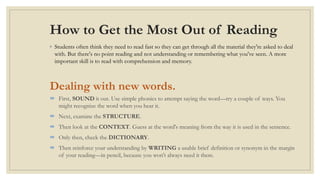 How to Get the Most Out of Reading
◦ Students often think they need to read fast so they can get through all the material they're asked to deal
with. But there's no point reading and not understanding or remembering what you've seen. A more
important skill is to read with comprehension and memory.
Dealing with new words.
 First, SOUND it out. Use simple phonics to attempt saying the word—try a couple of ways. You
might recognize the word when you hear it.
 Next, examine the STRUCTURE.
 Then look at the CONTEXT. Guess at the word's meaning from the way it is used in the sentence.
 Only then, check the DICTIONARY.
 Then reinforce your understanding by WRITING a usable brief definition or synonym in the margin
of your reading—in pencil, because you won't always need it there.
 