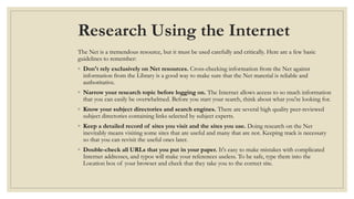 Research Using the Internet
The Net is a tremendous resource, but it must be used carefully and critically. Here are a few basic
guidelines to remember:
◦ Don't rely exclusively on Net resources. Cross-checking information from the Net against
information from the Library is a good way to make sure that the Net material is reliable and
authoritative.
◦ Narrow your research topic before logging on. The Internet allows access to so much information
that you can easily be overwhelmed. Before you start your search, think about what you're looking for.
◦ Know your subject directories and search engines. There are several high quality peer-reviewed
subject directories containing links selected by subject experts.
◦ Keep a detailed record of sites you visit and the sites you use. Doing research on the Net
inevitably means visiting some sites that are useful and many that are not. Keeping track is necessary
so that you can revisit the useful ones later.
◦ Double-check all URLs that you put in your paper. It's easy to make mistakes with complicated
Internet addresses, and typos will make your references useless. To be safe, type them into the
Location box of your browser and check that they take you to the correct site.
 