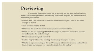 Previewing
It is common for students to dive into an academic text and begin reading in a hurry,
which is often counterproductive. When reading for academic purposes, it is preferable to read
with certain goals in mind.
◦ Read the title. Titles are chosen to orient the reader and should give a sense of the central
concepts in the text.
◦ Think about the subject matter.
◦ Who wrote this text? What information do you have about this author?
◦ Where was this text originally published? What type of publication is this? Who would be
the audience for this kind of writing?
◦ When was this text originally published?
◦ Read the chapter titles or the headings that break up the chapter or article.
◦ Why has your professor assigned this text? Where does it fit into the course as a whole? What
kinds of facts and ideas are you expected to retain from this reading?
 