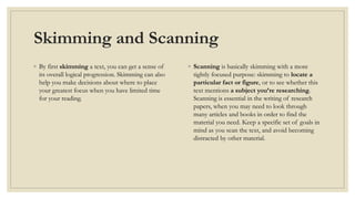 Skimming and Scanning
◦ By first skimming a text, you can get a sense of
its overall logical progression. Skimming can also
help you make decisions about where to place
your greatest focus when you have limited time
for your reading.
◦ Scanning is basically skimming with a more
tightly focused purpose: skimming to locate a
particular fact or figure, or to see whether this
text mentions a subject you’re researching.
Scanning is essential in the writing of research
papers, when you may need to look through
many articles and books in order to find the
material you need. Keep a specific set of goals in
mind as you scan the text, and avoid becoming
distracted by other material.
 