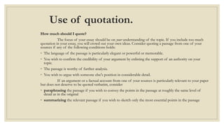 Use of quotation.
How much should I quote?
The focus of your essay should be on your understanding of the topic. If you include too much
quotation in your essay, you will crowd out your own ideas. Consider quoting a passage from one of your
sources if any of the following conditions holds:
◦ The language of the passage is particularly elegant or powerful or memorable.
◦ You wish to confirm the credibility of your argument by enlisting the support of an authority on your
topic.
◦ The passage is worthy of further analysis.
◦ You wish to argue with someone else's position in considerable detail.
If an argument or a factual account from one of your sources is particularly relevant to your paper
but does not deserve to be quoted verbatim, consider
◦ paraphrasing the passage if you wish to convey the points in the passage at roughly the same level of
detail as in the original
◦ summarizing the relevant passage if you wish to sketch only the most essential points in the passage
 