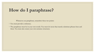 How do I paraphrase?
Whenever you paraphrase, remember these two points:
◦ You must provide a reference.
◦ The paraphrase must be in your own words. You must do more than merely substitute phrases here and
there. You must also create your own sentence structures.
 