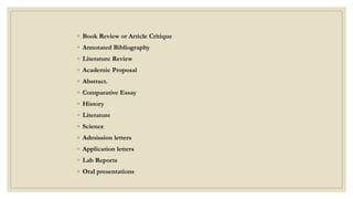 ◦ Book Review or Article Critique
◦ Annotated Bibliography
◦ Literature Review
◦ Academic Proposal
◦ Abstract.
◦ Comparative Essay
◦ History
◦ Literature
◦ Science
◦ Admission letters
◦ Application letters
◦ Lab Reports
◦ Oral presentations
 
