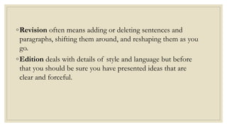 ◦Revision often means adding or deleting sentences and
paragraphs, shifting them around, and reshaping them as you
go.
◦Edition deals with details of style and language but before
that you should be sure you have presented ideas that are
clear and forceful.
 
