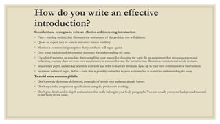 How do you write an effective
introduction?
Consider these strategies to write an effective and interesting introduction:
◦ Find a startling statistic that illustrates the seriousness of the problem you will address.
◦ Quote an expert (but be sure to introduce him or her first).
◦ Mention a common misperception that your thesis will argue against.
◦ Give some background information necessary for understanding the essay.
◦ Use a brief narrative or anecdote that exemplifies your reason for choosing the topic. In an assignment that encourages personal
reflection, you may draw on your own experiences; in a research essay, the narrative may illustrate a common real-world scenario.
◦ In a science paper, explain key scientific concepts and refer to relevant literature. Lead up to your own contribution or intervention.
◦ In a more technical paper, define a term that is possibly unfamiliar to your audience but is central to understanding the essay.
To avoid some common pitfalls:
◦ Don't provide dictionary definitions, especially of words your audience already knows.
◦ Don't repeat the assignment specifications using the professor's wording.
◦ Don't give details and in-depth explanations that really belong in your body paragraphs. You can usually postpone background material
to the body of the essay.
 