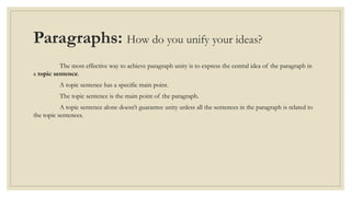 Paragraphs: How do you unify your ideas?
The most effective way to achieve paragraph unity is to express the central idea of the paragraph in
a topic sentence.
A topic sentence has a specific main point.
The topic sentence is the main point of the paragraph.
A topic sentence alone doesn’t guarantee unity unless all the sentences in the paragraph is related to
the topic sentences.
 