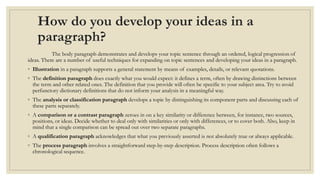 How do you develop your ideas in a
paragraph?
The body paragraph demonstrates and develops your topic sentence through an ordered, logical progression of
ideas. There are a number of useful techniques for expanding on topic sentences and developing your ideas in a paragraph.
◦ Illustration in a paragraph supports a general statement by means of examples, details, or relevant quotations.
◦ The definition paragraph does exactly what you would expect: it defines a term, often by drawing distinctions between
the term and other related ones. The definition that you provide will often be specific to your subject area. Try to avoid
perfunctory dictionary definitions that do not inform your analysis in a meaningful way.
◦ The analysis or classification paragraph develops a topic by distinguishing its component parts and discussing each of
these parts separately.
◦ A comparison or a contrast paragraph zeroes in on a key similarity or difference between, for instance, two sources,
positions, or ideas. Decide whether to deal only with similarities or only with differences, or to cover both. Also, keep in
mind that a single comparison can be spread out over two separate paragraphs.
◦ A qualification paragraph acknowledges that what you previously asserted is not absolutely true or always applicable.
◦ The process paragraph involves a straightforward step-by-step description. Process description often follows a
chronological sequence.
 