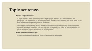 Topic sentence.
What is a topic sentence?
◦ A topic sentence states the main point of a paragraph: it serves as a mini-thesis for the
paragraph. You might think of it as a signpost for your readers something that alerts them to the
most important, interpretive points in your essay.
◦ Thus topics sentences help protect your readers from confusion by guiding them through the
argument. But topic sentences can also help you to improve your essay by making it easier for
you to recognize gaps or weaknesses in your argument.
Where do topic sentences go?
◦ Topic sentences usually appear at the very beginning of paragraphs
 
