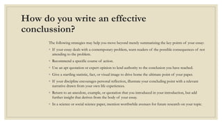 How do you write an effective
conclussion?
The following strategies may help you move beyond merely summarizing the key points of your essay:
◦ If your essay deals with a contemporary problem, warn readers of the possible consequences of not
attending to the problem.
◦ Recommend a specific course of action.
◦ Use an apt quotation or expert opinion to lend authority to the conclusion you have reached.
◦ Give a startling statistic, fact, or visual image to drive home the ultimate point of your paper.
◦ If your discipline encourages personal reflection, illustrate your concluding point with a relevant
narrative drawn from your own life experiences.
◦ Return to an anecdote, example, or quotation that you introduced in your introduction, but add
further insight that derives from the body of your essay.
◦ In a science or social science paper, mention worthwhile avenues for future research on your topic.
 
