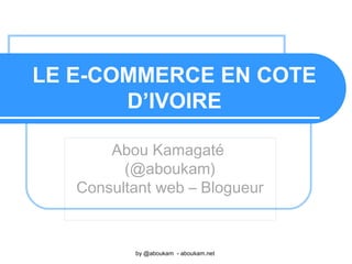 LE E-COMMERCE EN COTE
D’IVOIRE
Abou Kamagaté
(@aboukam)
Consultant web – Blogueur
by @aboukam - aboukam.net
 