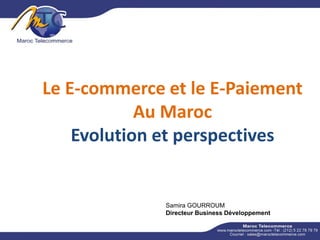 Le E-commerce et le E-Paiement
Au Maroc
Evolution et perspectives
Samira GOURROUM
Directeur Business Développement
 