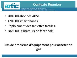 • 200 000 abonnés ADSL
• 170 000 smartphones
• Déploiement des tablettes tactiles
• 282 000 utilisateurs de facebook
Pas de problème d’équipement pour acheter en
ligne.
Contexte Réunion
 