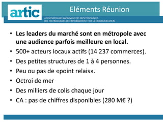 • Les leaders du marché sont en métropole avec
une audience parfois meilleure en local.
• 500+ acteurs locaux actifs (14 237 commerces).
• Des petites structures de 1 à 4 personnes.
• Peu ou pas de «point relais».
• Octroi de mer
• Des milliers de colis chaque jour
• CA : pas de chiffres disponibles (280 M€ ?)
Eléments Réunion
 