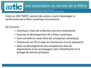 une association au service de la filière
Créée en 1997 l’ARTIC soutient des actions visant à développer la
performance de la filière numérique réunionnaise.
Ses missions :
• Contribuer à faire de la Réunion une terre d’excellence
• Favoriser le développement de la filière numérique
• Faire connaître le savoir-faire des entreprises numériques
• Promouvoir les TIC et aider les réunionnais à se les approprier.
• Aider au développement des compétences dans les
organisations et les accompagner dans l’identification et le
partage des bonnes pratiques.
 