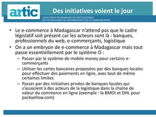 Des initiatives voient le jour
• Le e-commerce à Madagascar n’attend pas que le cadre
législatif soit présent car les acteurs sont là : banques,
professionnels du web, e-commerçants, logistique
• On a un embryon de e-commerce à Madagascar mais tout
passe essentiellement par le système D :
– Passer par le système de mobile money pour certains e-
commerçants
– Utiliser les cartes bancaires proposées par des banques locales
pour effectuer des paiements en ligne, avec tout de même
certaines limites
– Passer par des initiatives privées de banques locales qui
s’associent à des acteurs de la logistique dans la chaîne de
valeur du commerce en ligne (exemple : la BMOI et DHL pour
packyellow.com)
 