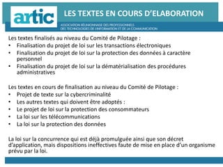 LES TEXTES EN COURS D’ELABORATION
Les textes finalisés au niveau du Comité de Pilotage :
• Finalisation du projet de loi sur les transactions électroniques
• Finalisation du projet de loi sur la protection des données à caractère
personnel
• Finalisation du projet de loi sur la dématérialisation des procédures
administratives
Les textes en cours de finalisation au niveau du Comité de Pilotage :
• Projet de texte sur la cybercriminalité
• Les autres textes qui doivent être adoptés :
• Le projet de loi sur la protection des consommateurs
• La loi sur les télécommunications
• La loi sur la protection des données
La loi sur la concurrence qui est déjà promulguée ainsi que son décret
d’application, mais dispositions ineffectives faute de mise en place d’un organisme
prévu par la loi.
 