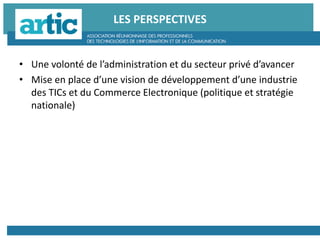 LES PERSPECTIVES
• Une volonté de l’administration et du secteur privé d’avancer
• Mise en place d’une vision de développement d’une industrie
des TICs et du Commerce Electronique (politique et stratégie
nationale)
 