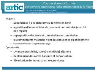 Risques & opportunités
Concurrence extérieure & faible structuration de la filière
Risques :
– Dépendance à des plateformes de vente en ligne
– apparition d’intermédiaire de paiement non autorisé (marché
non régulé)
– superposition d’acteurs et commission sur commission
– les commerçants malgache n’ont pas conscience du phénomène
– Evasion commerciale (l’argent sort du pays)
Opportunités :
– Livraison (possibilité, surcoûts et délais) aléatoire
– Déploiement des cartes bancaire et bancarisation
– Sécurisation des transactions électroniques
 